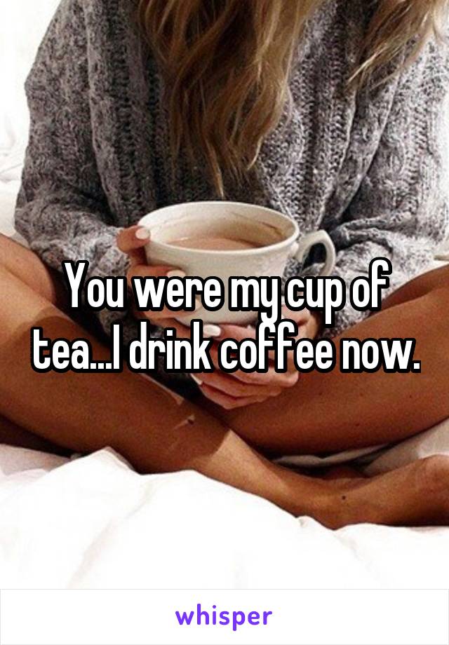You were my cup of tea...I drink coffee now.