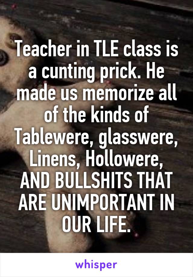 Teacher in TLE class is a cunting prick. He made us memorize all of the kinds of Tablewere, glasswere, Linens, Hollowere, AND BULLSHITS THAT ARE UNIMPORTANT IN OUR LIFE.