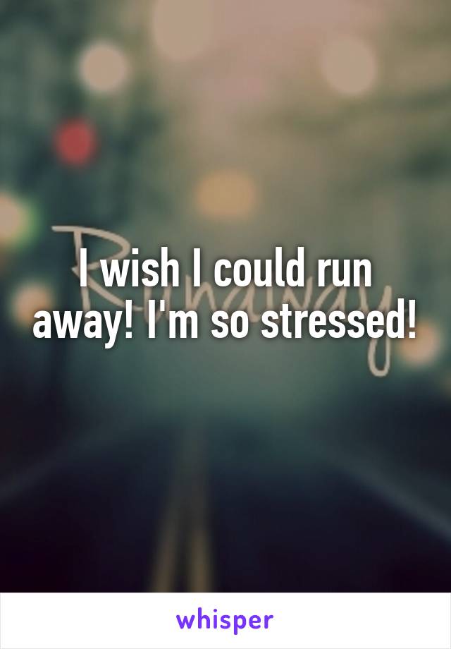 I wish I could run away! I'm so stressed! 