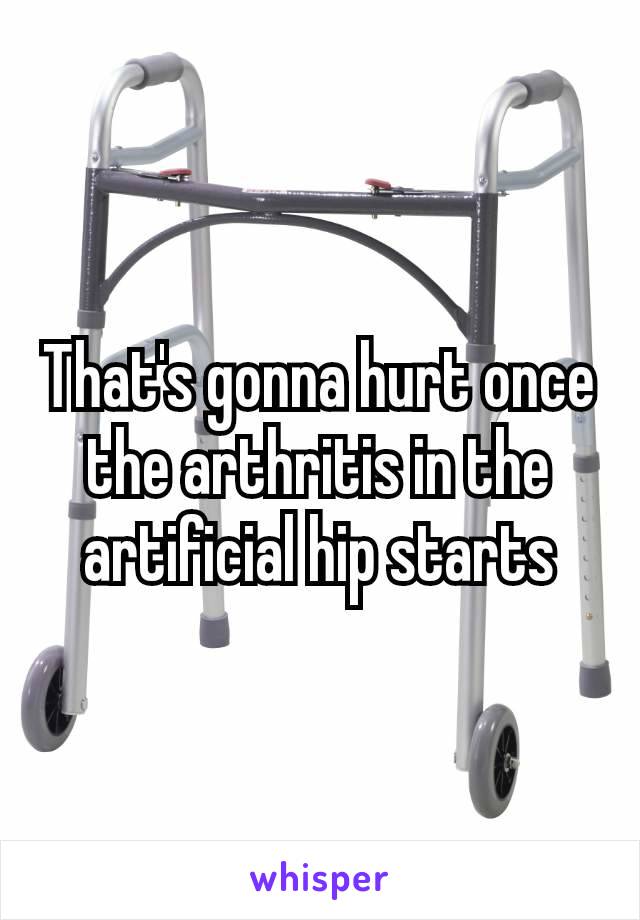 That's gonna hurt once the arthritis in the artificial​ hip starts