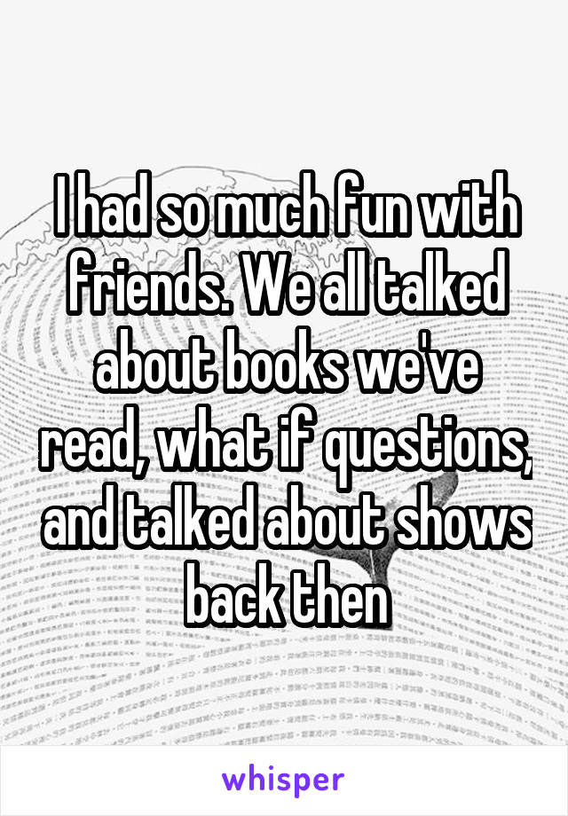 I had so much fun with friends. We all talked about books we've read, what if questions, and talked about shows back then