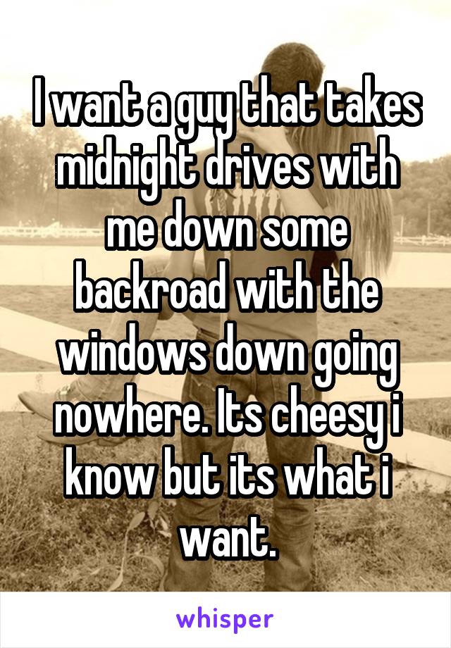 I want a guy that takes midnight drives with me down some backroad with the windows down going nowhere. Its cheesy i know but its what i want.