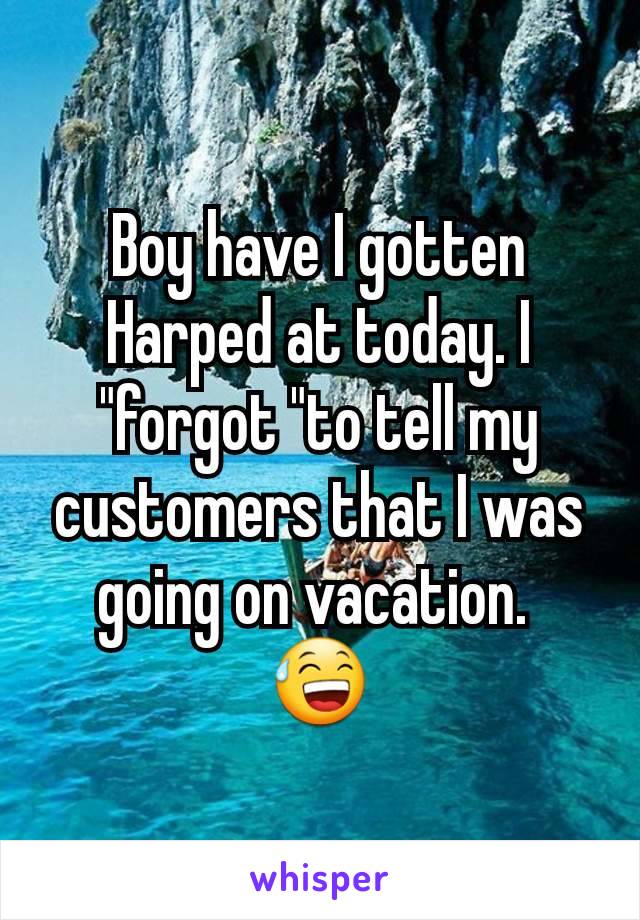 Boy have I gotten Harped at today. I  "forgot "to tell my customers that I was going on vacation. 
😅