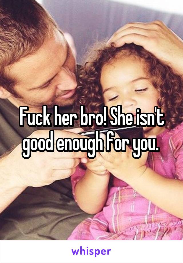 Fuck her bro! She isn't good enough for you. 