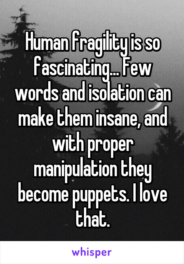 Human fragility is so fascinating... Few words and isolation can make them insane, and with proper manipulation they become puppets. I love that.