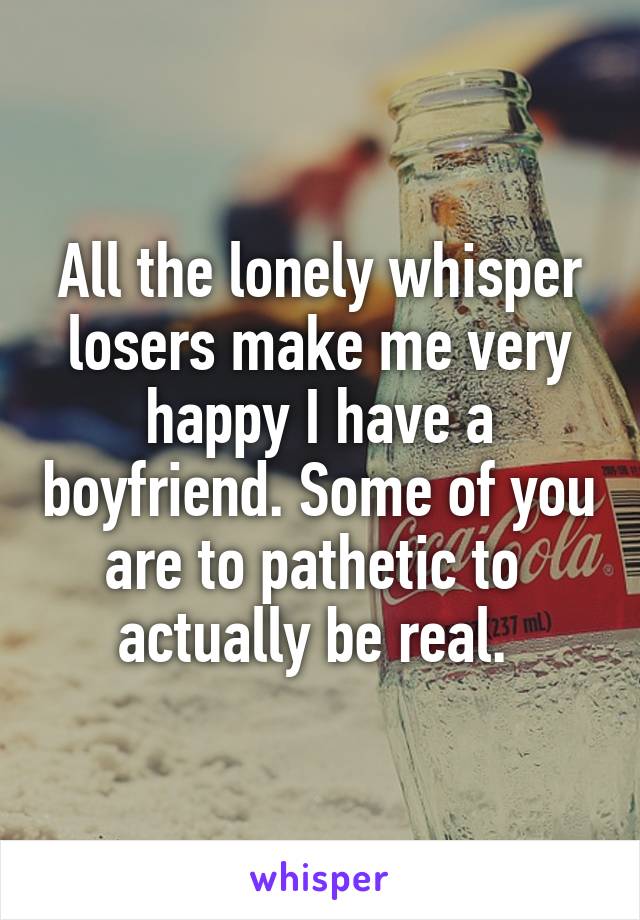 All the lonely whisper losers make me very happy I have a boyfriend. Some of you are to pathetic to  actually be real. 