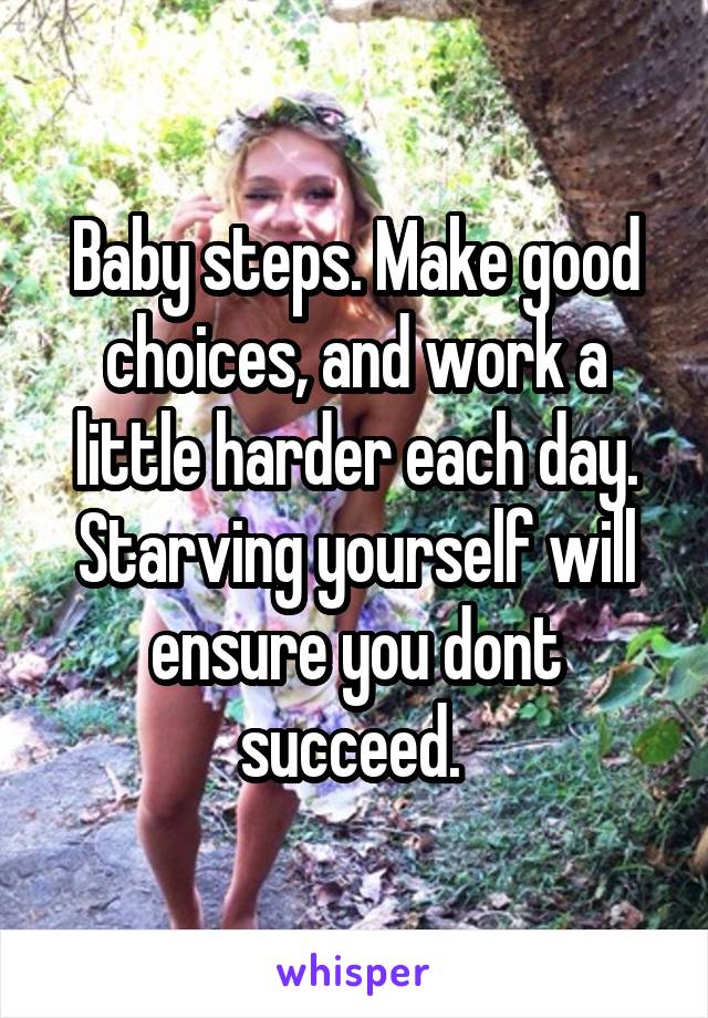 Baby steps. Make good choices, and work a little harder each day. Starving yourself will ensure you dont succeed. 