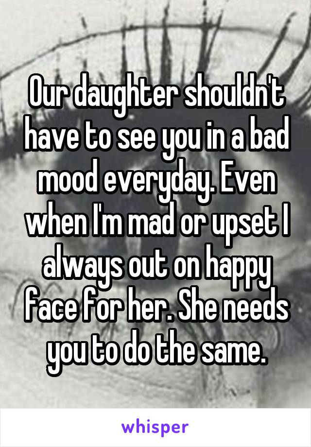 Our daughter shouldn't have to see you in a bad mood everyday. Even when I'm mad or upset I always out on happy face for her. She needs you to do the same.