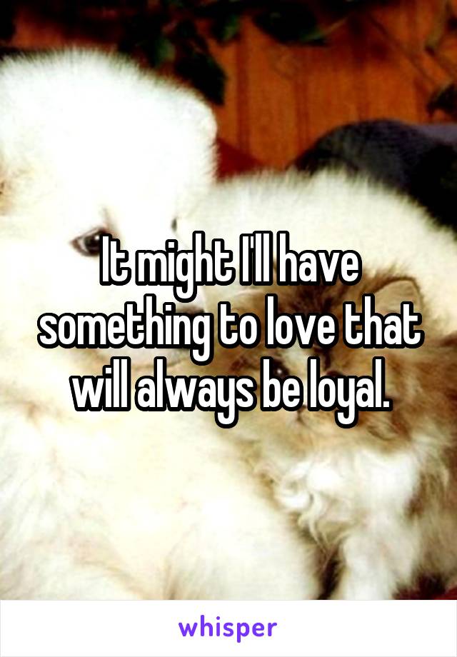 It might I'll have something to love that will always be loyal.