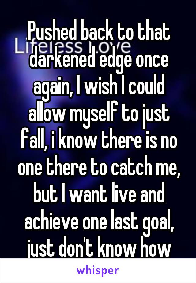 Pushed back to that darkened edge once again, I wish I could allow myself to just fall, i know there is no one there to catch me, but I want live and achieve one last goal, just don't know how