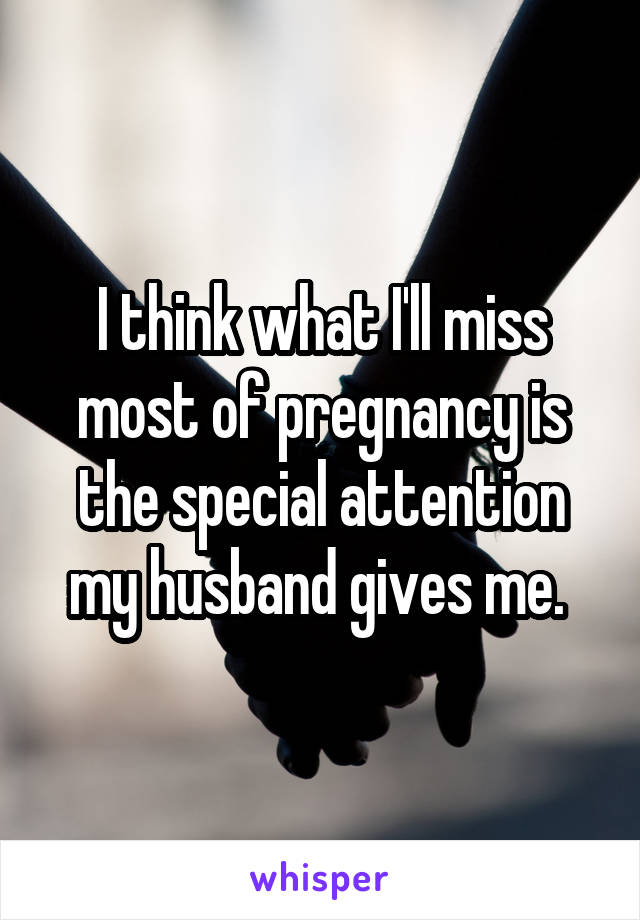 I think what I'll miss most of pregnancy is the special attention my husband gives me. 