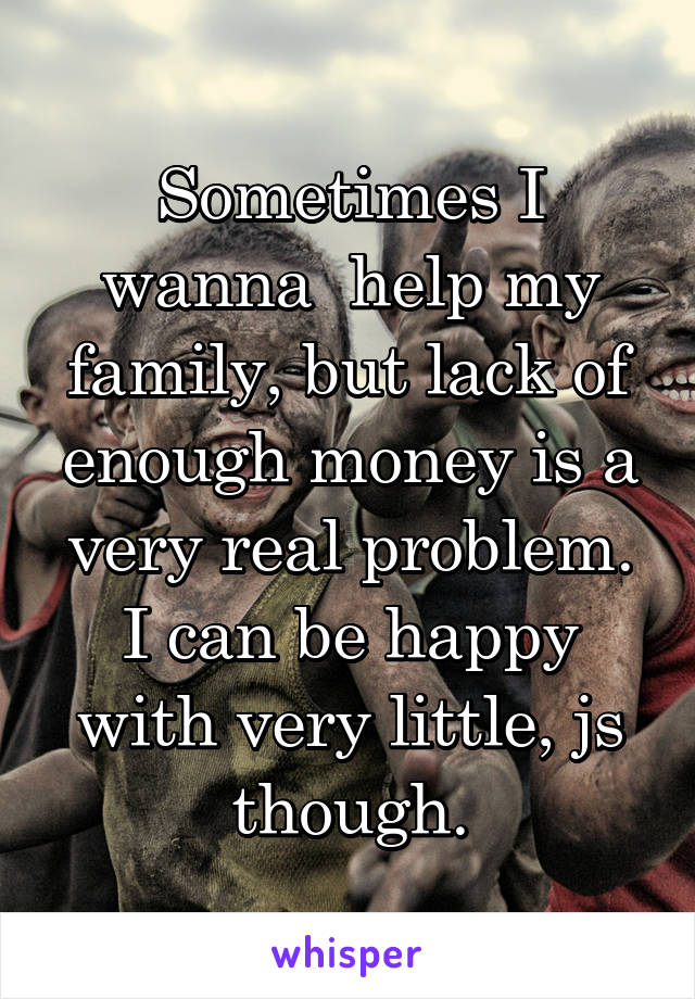 Sometimes I wanna  help my family, but lack of enough money is a very real problem. I can be happy with very little, js though.