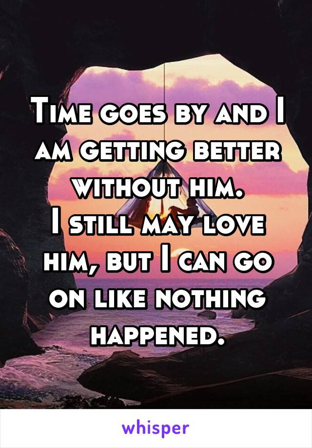Time goes by and I am getting better without him.
I still may love him, but I can go on like nothing happened.