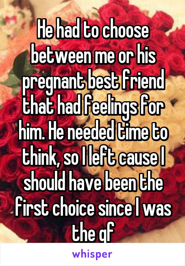 He had to choose between me or his pregnant best friend that had feelings for him. He needed time to think, so I left cause I should have been the first choice since I was the gf