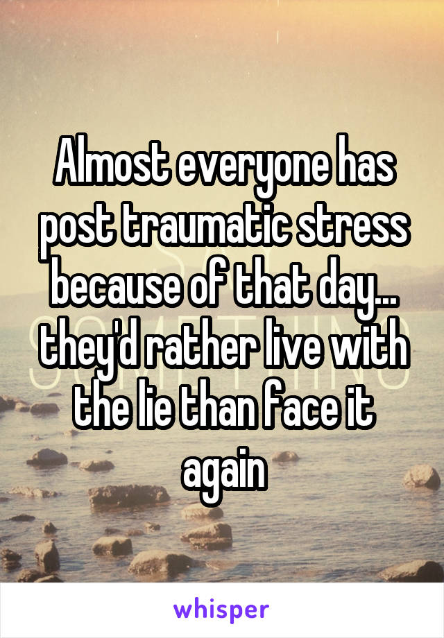 Almost everyone has post traumatic stress because of that day... they'd rather live with the lie than face it again