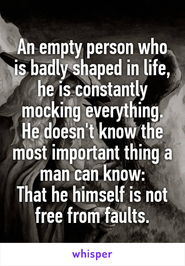 An empty person who is badly shaped in life, he is constantly mocking everything.
He doesn't know the most important thing a man can know:
That he himself is not free from faults.