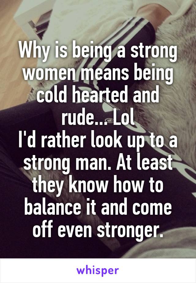 Why is being a strong women means being cold hearted and rude... Lol
I'd rather look up to a strong man. At least they know how to balance it and come off even stronger.