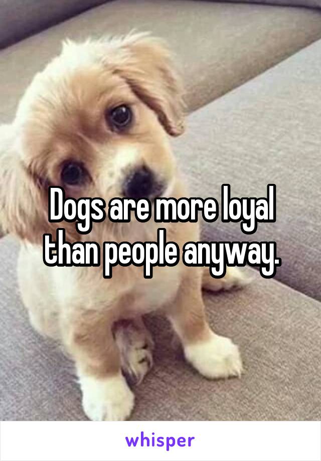 Dogs are more loyal than people anyway.