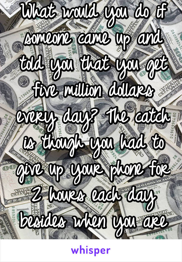 What would you do if someone came up and told you that you get five million dollars every day? The catch is though you had to give up your phone for 2 hours each day besides when you are sleeping.