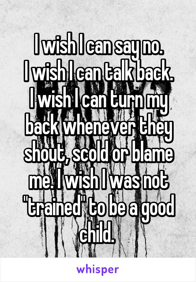 I wish I can say no.
I wish I can talk back.
I wish I can turn my back whenever they shout, scold or blame me. I wish I was not "trained" to be a good child. 