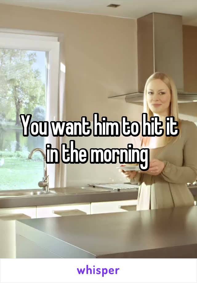 You want him to hit it in the morning 