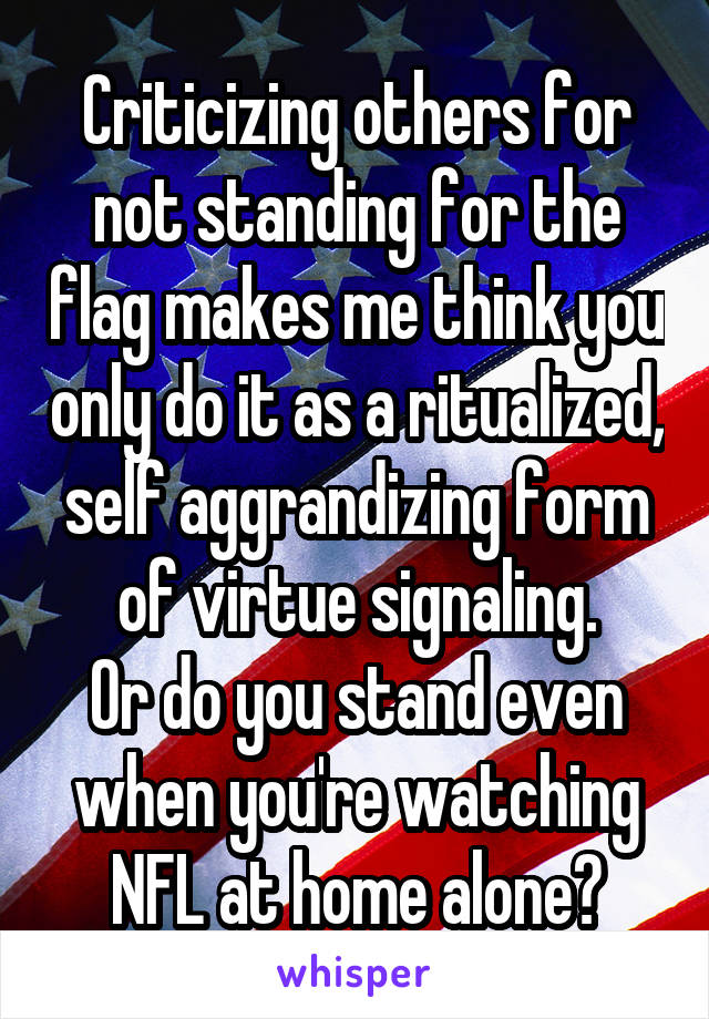 Criticizing others for not standing for the flag makes me think you only do it as a ritualized, self aggrandizing form of virtue signaling.
Or do you stand even when you're watching NFL at home alone?