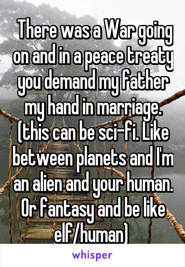  There was a War going on and in a peace treaty you demand my father my hand in marriage. (this can be sci-fi. Like between planets and I'm an alien and your human. Or fantasy and be like elf/human) 