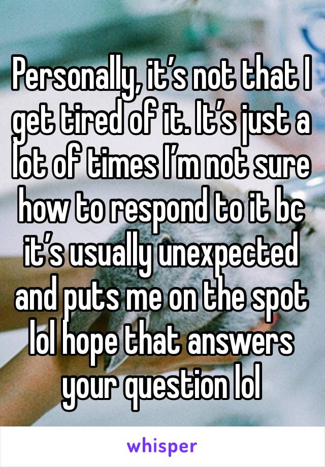 Personally, it’s not that I get tired of it. It’s just a lot of times I’m not sure how to respond to it bc it’s usually unexpected and puts me on the spot lol hope that answers your question lol