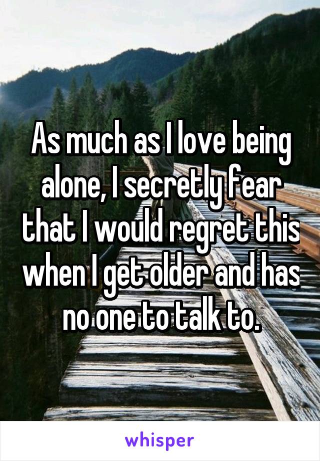 As much as I love being alone, I secretly fear that I would regret this when I get older and has no one to talk to.
