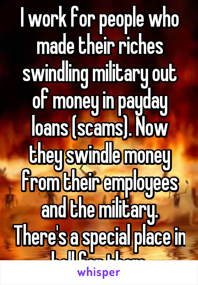 I work for people who made their riches swindling military out of money in payday loans (scams). Now they swindle money from their employees and the military. There's a special place in hell for them.