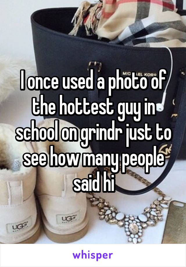I once used a photo of the hottest guy in school on grindr just to see how many people said hi