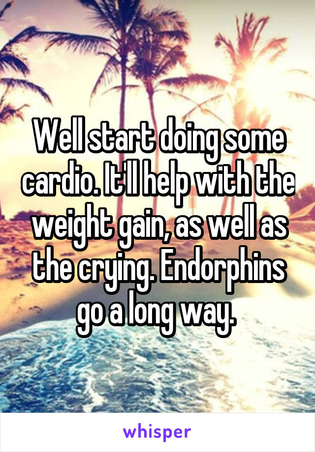 Well start doing some cardio. It'll help with the weight gain, as well as the crying. Endorphins go a long way. 