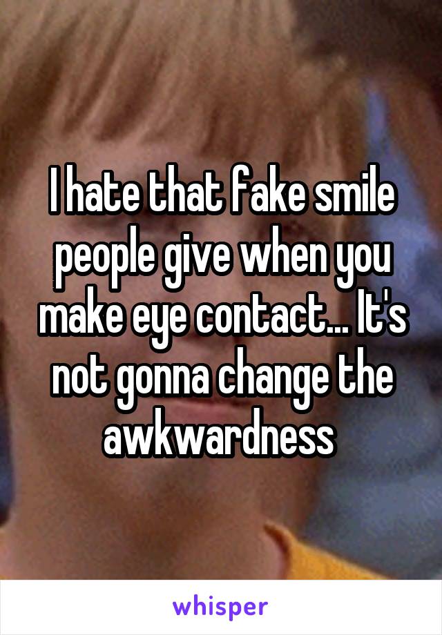 I hate that fake smile people give when you make eye contact... It's not gonna change the awkwardness 