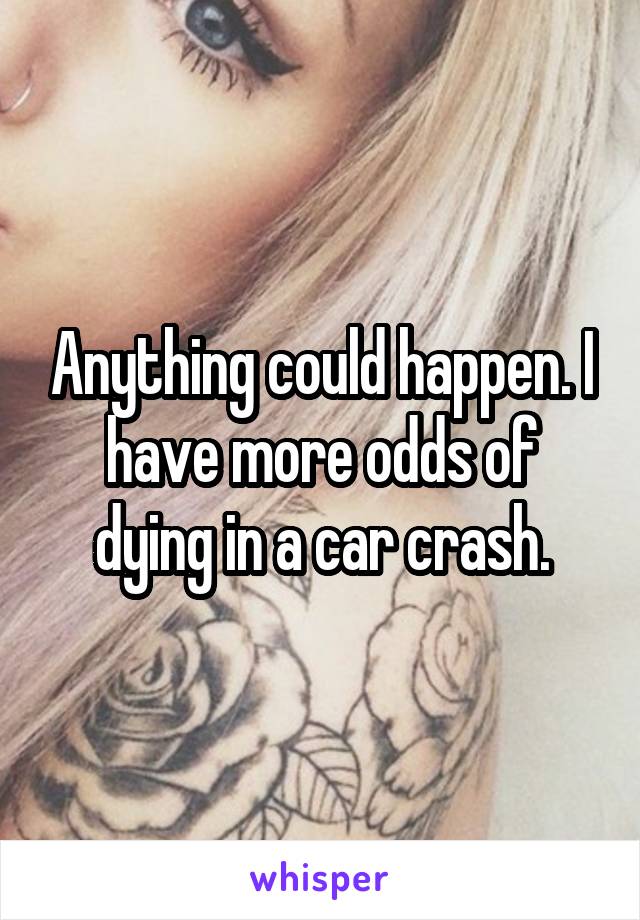 Anything could happen. I have more odds of dying in a car crash.