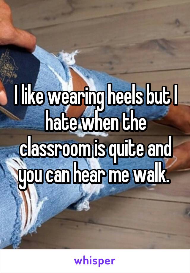 I like wearing heels but I hate when the classroom is quite and you can hear me walk. 