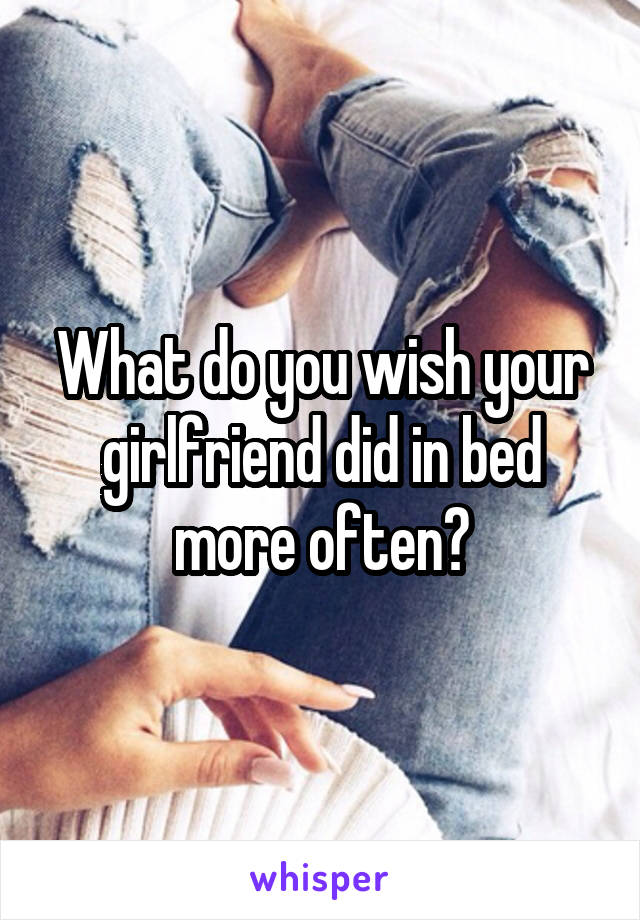 What do you wish your girlfriend did in bed more often?