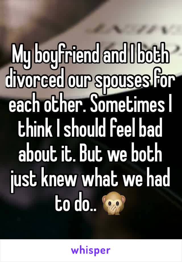 My boyfriend and I both divorced our spouses for each other. Sometimes I think I should feel bad about it. But we both just knew what we had to do.. 🙊