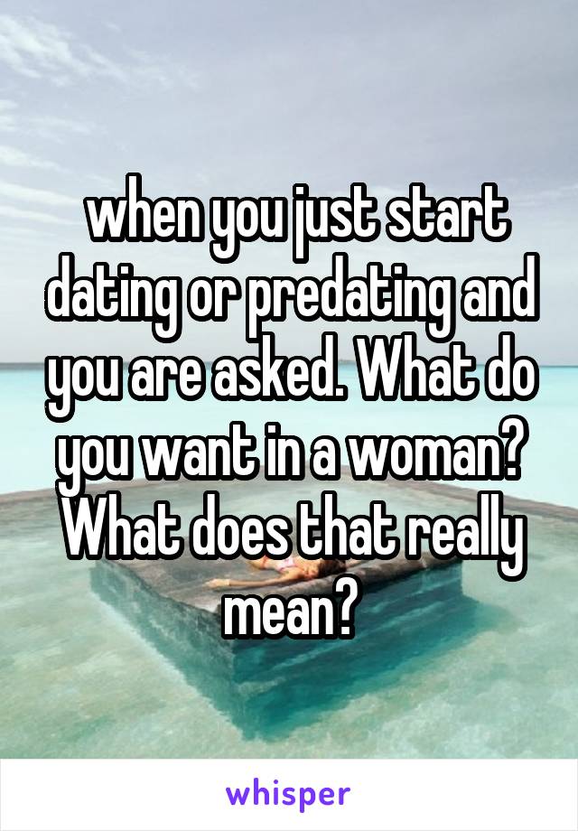  when you just start dating or predating and you are asked. What do you want in a woman? What does that really mean?