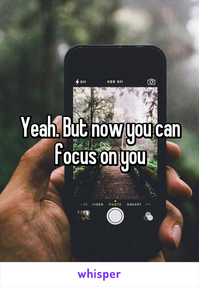 Yeah. But now you can focus on you