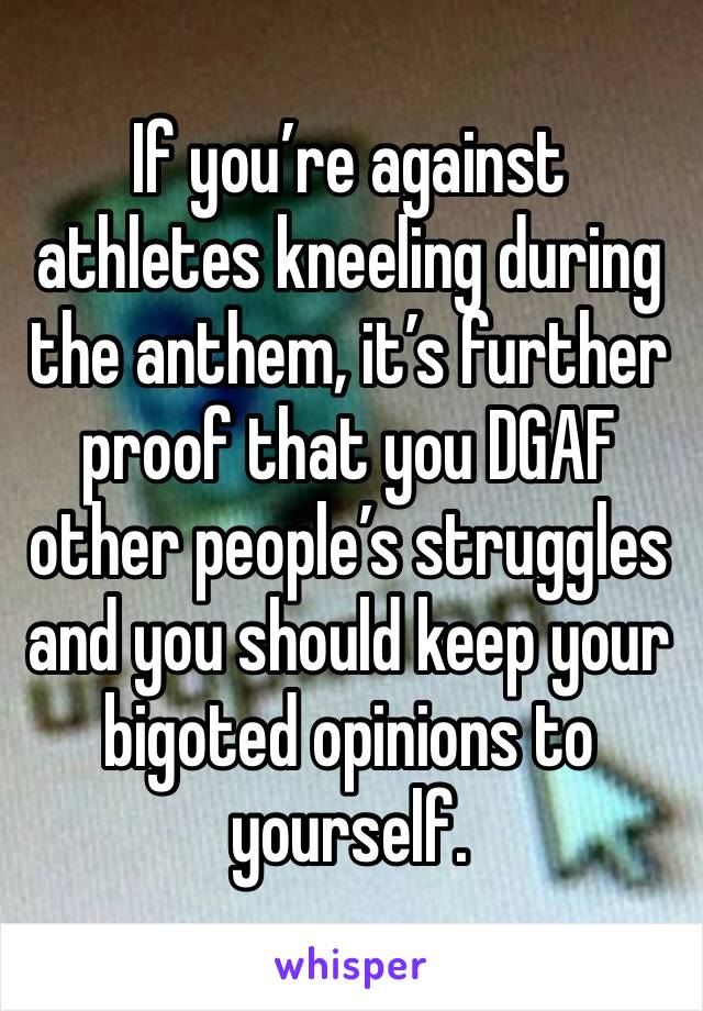 If you’re against athletes kneeling during the anthem, it’s further proof that you DGAF other people’s struggles and you should keep your bigoted opinions to yourself.