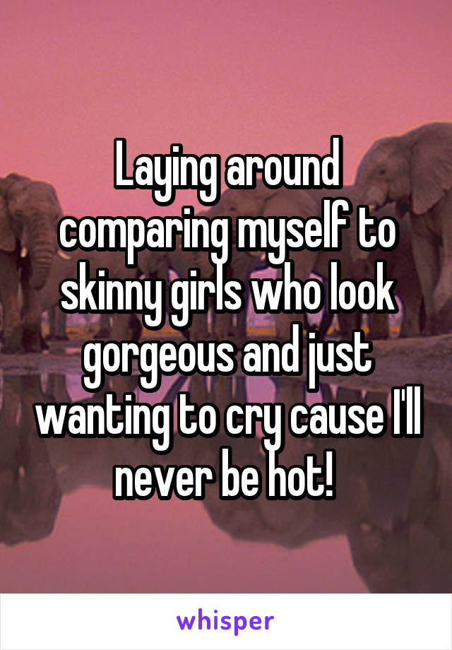 Laying around comparing myself to skinny girls who look gorgeous and just wanting to cry cause I'll never be hot! 