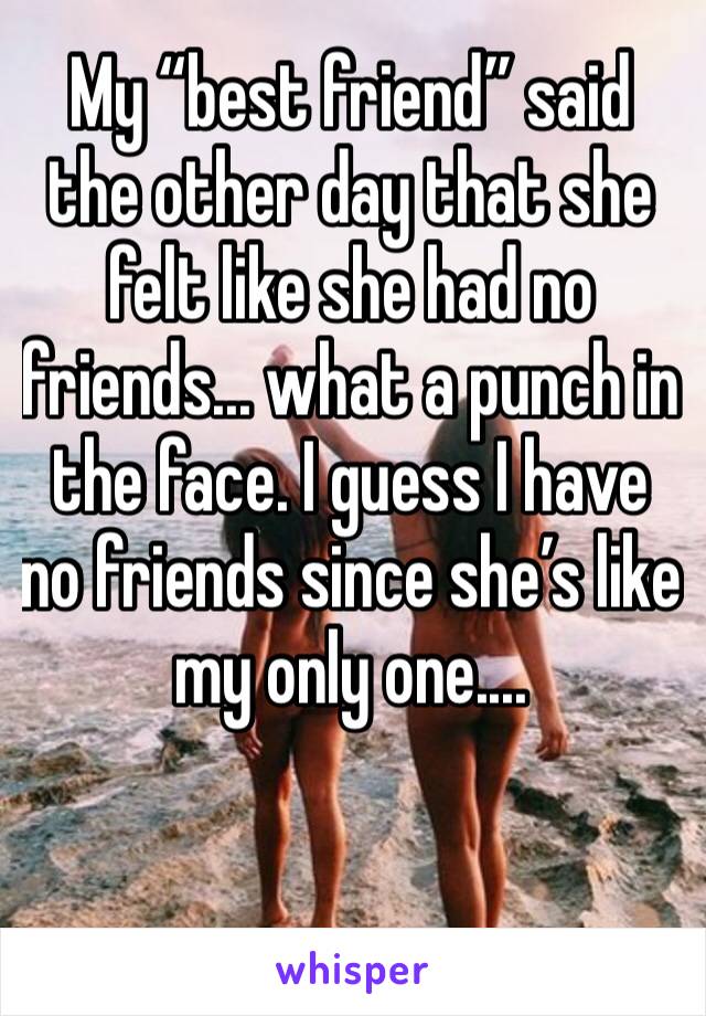 My “best friend” said the other day that she felt like she had no friends... what a punch in the face. I guess I have no friends since she’s like my only one.... 