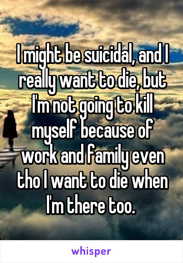 I might be suicidal, and I really want to die, but I'm not going to kill myself because of work and family even tho I want to die when I'm there too. 