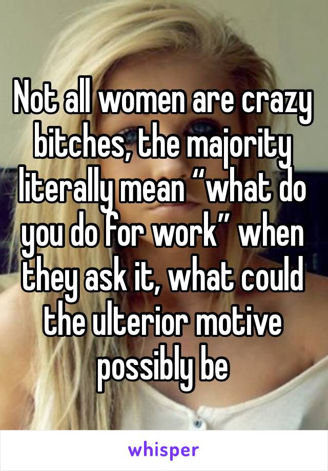 Not all women are crazy bitches, the majority literally mean “what do you do for work” when they ask it, what could the ulterior motive possibly be