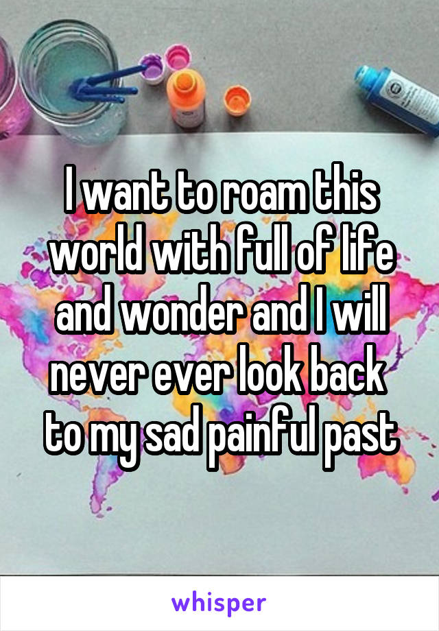 I want to roam this world with full of life and wonder and I will never ever look back  to my sad painful past