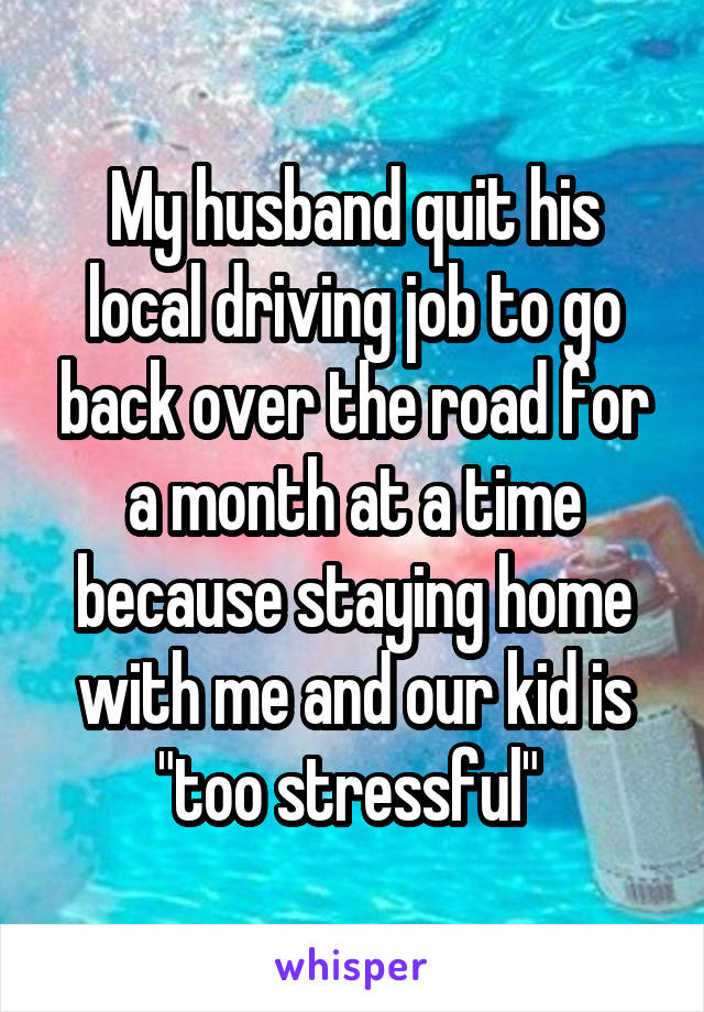 My husband quit his local driving job to go back over the road for a month at a time because staying home with me and our kid is "too stressful" 