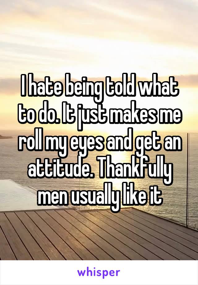 I hate being told what to do. It just makes me roll my eyes and get an attitude. Thankfully men usually like it