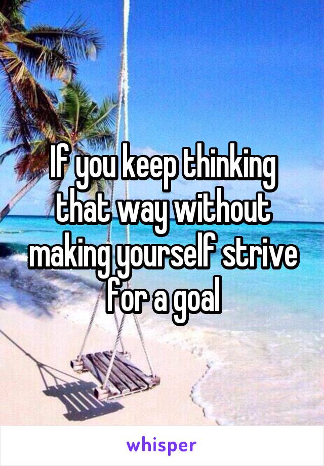If you keep thinking that way without making yourself strive for a goal