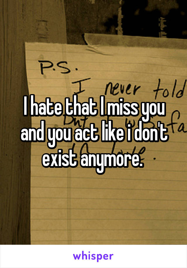 I hate that I miss you and you act like i don't exist anymore. 