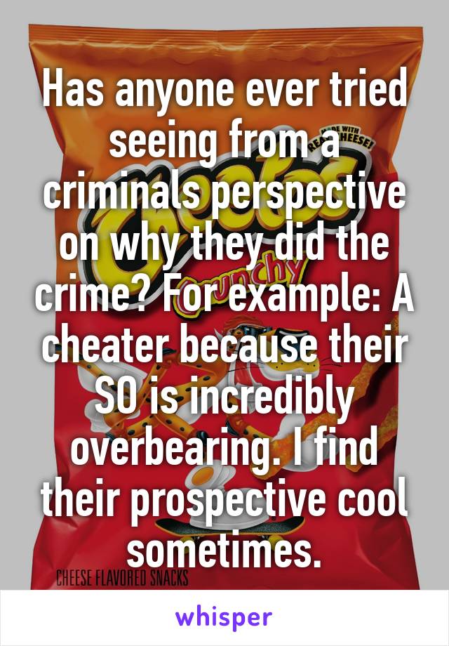 Has anyone ever tried seeing from a criminals perspective on why they did the crime? For example: A cheater because their SO is incredibly overbearing. I find their prospective cool sometimes.